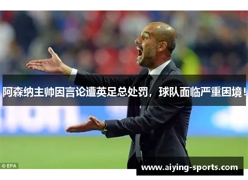 阿森纳主帅因言论遭英足总处罚，球队面临严重困境！